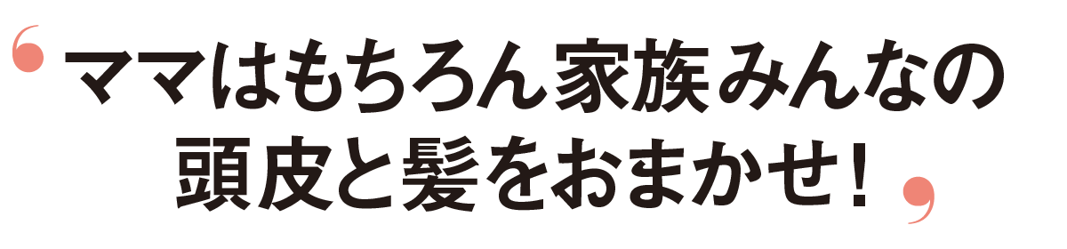 ママはもちろん家族みんなの頭皮と髪をおまかせ！