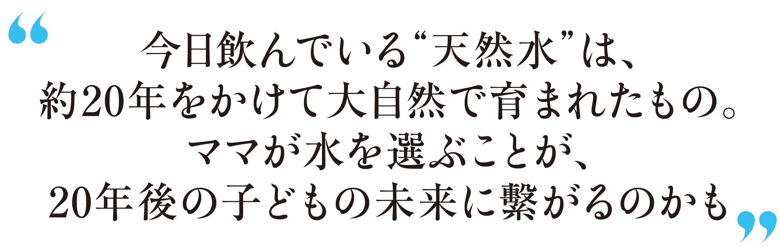 今日飲んでいる“天然水”は、約20年をかけて大自然で育まれたもの。ママが水を選ぶことが、20年後の子どもの未来に繫がるのかも