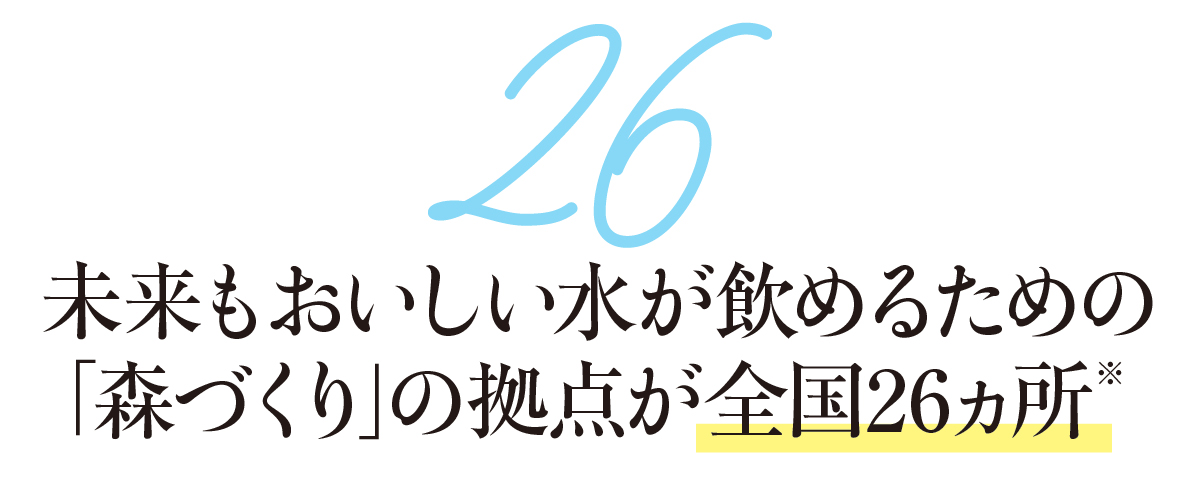 26-未来もおいしい水が飲めるための「森づくり」の拠点が全国26ヵ所※