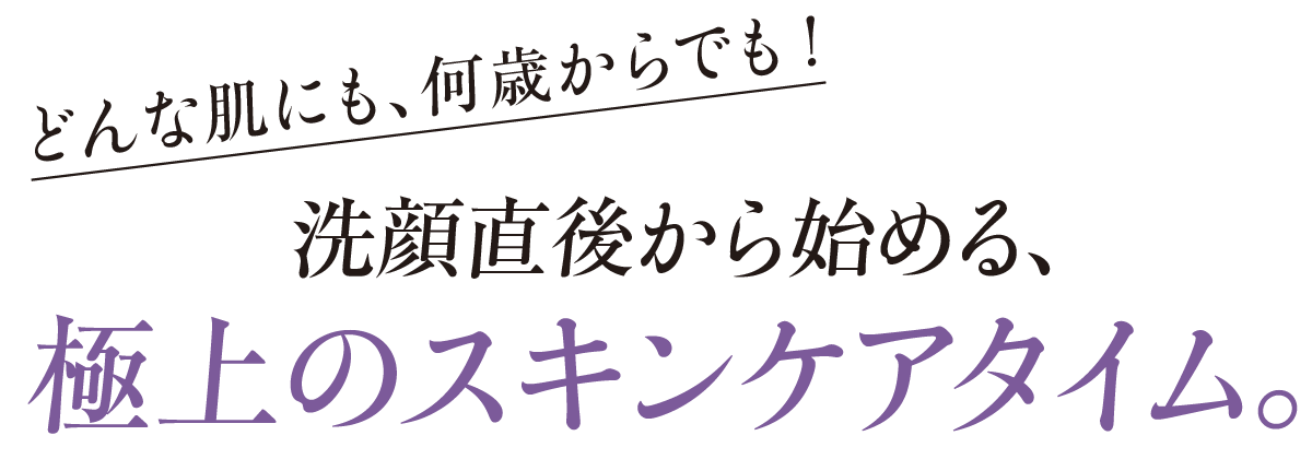 どんな肌にも、何歳からでも！-洗顔直後から始める、極上のスキンケアタイム。
