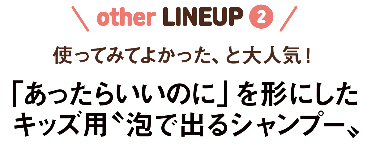 other LINEUP2-使ってみてよかった、と大人気！「あったらいいのに」を形にしたキッズ用〝泡で出るシャンプー〟