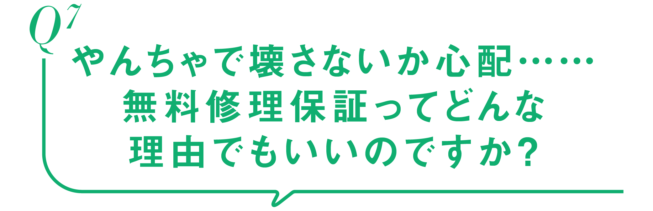 Q7-やんちゃで壊さないか心配……無料修理保証ってどんな理由でもいいのですか？