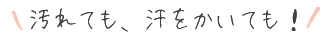 汚れても、汗をかいても！