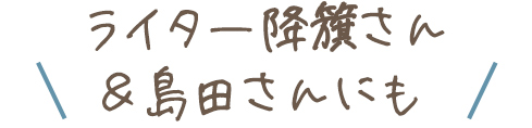 ＼ライター降籏さん＆島田さんにも／