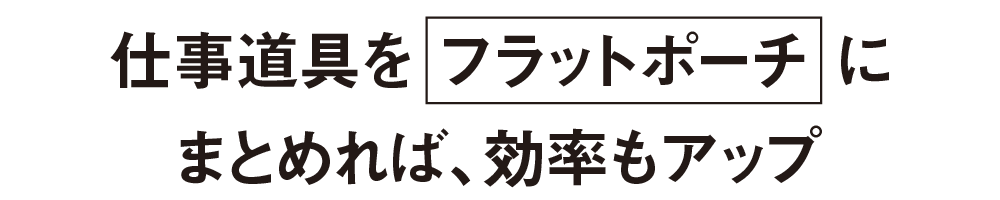 仕事道具をフラットポーチにまとめれば、効率もアップ